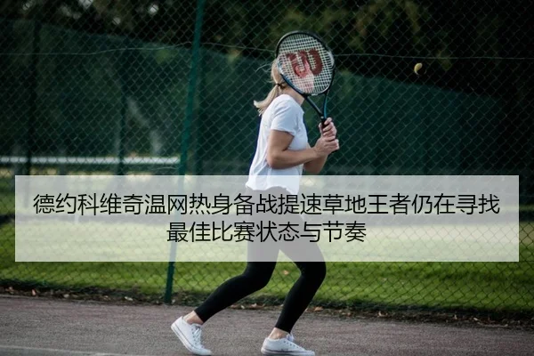 德约科维奇温网热身备战提速草地王者仍在寻找最佳比赛状态与节奏